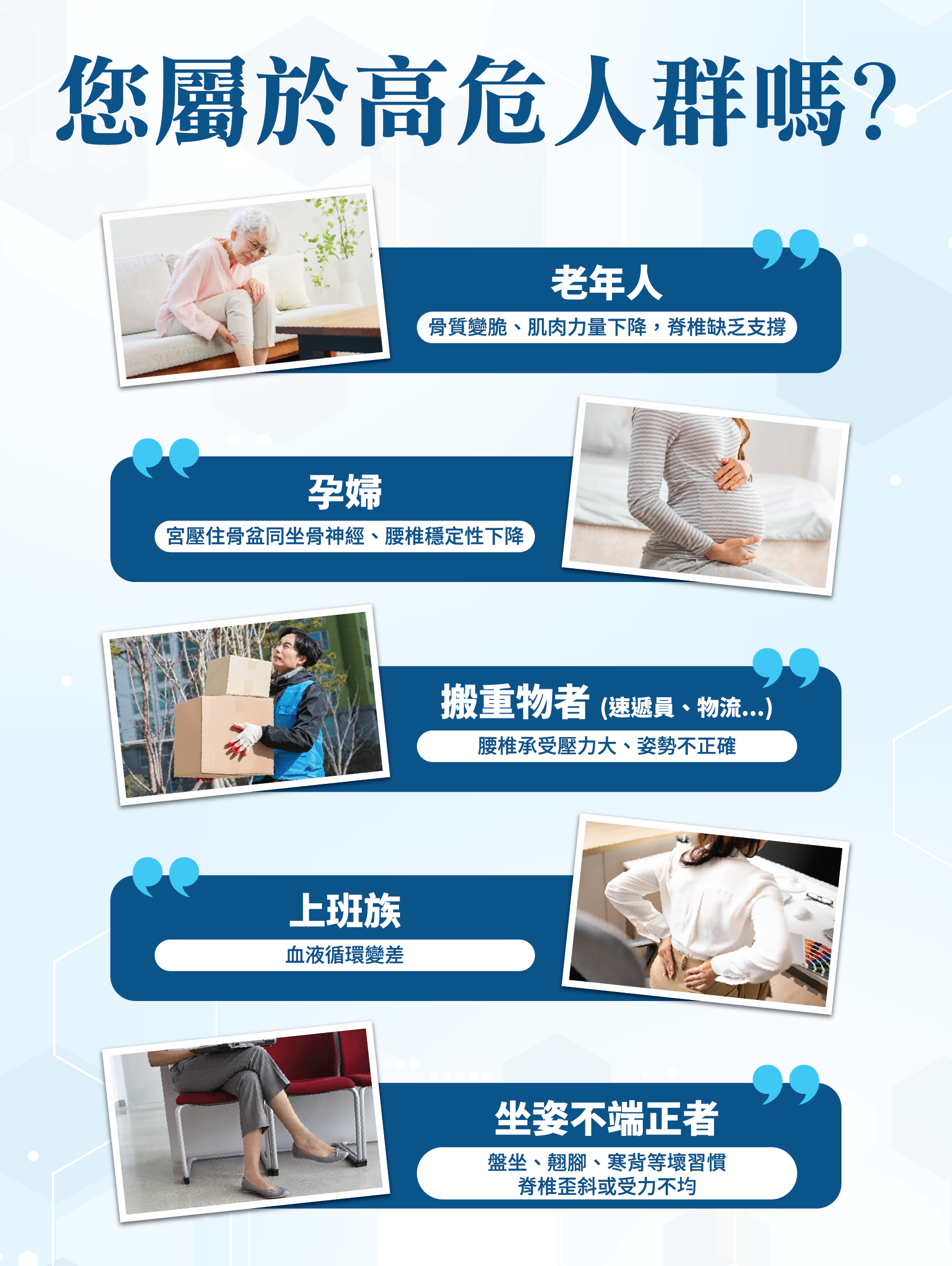 您屬於高危人群嗎？ 👴 老年人 骨質疏鬆、肌肉力量下降、脊椎結構支撐 🤰 孕婦 電壓在骨盆及脊椎虛，腰椎穩定性下降 📦 搬重物者 (速遞員、物流...) 脊椎承受壓力大，姿勢不正確 💻 上班族 血液循環變差 🪑 坐姿不端正者 盤骨、脊椎失衡等壞習慣 脊椎結構受力不均
