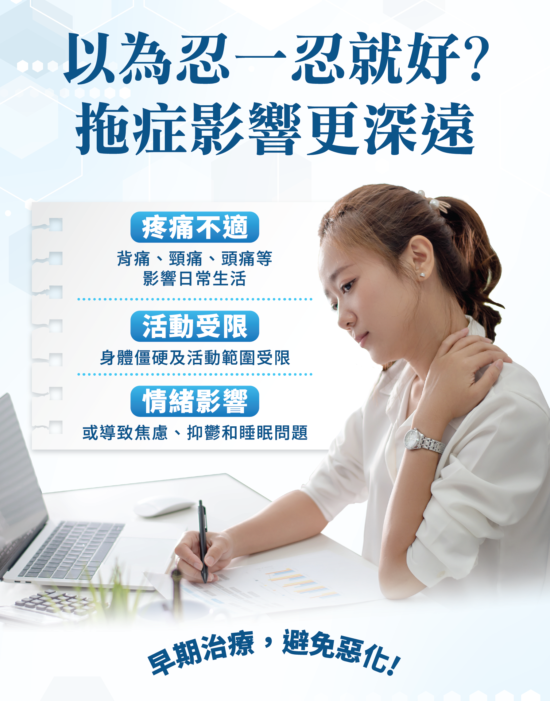 以為忍一忍就好？拖症影響更深遠 🩻 痛痛不適 背痛、頸痛、頭痛等影響日常生活 🏃 活動受限 身體僵硬及活動範圍受限 😞 情緒影響 或導致焦慮、抑鬱或睡眠問題 早期治療，避免惡化！
